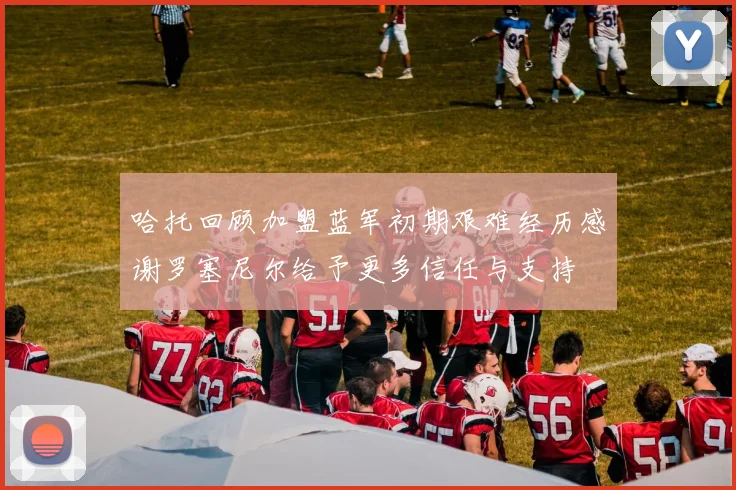 哈托回顾加盟蓝军初期艰难经历感谢罗塞尼尔给予更多信任与支持