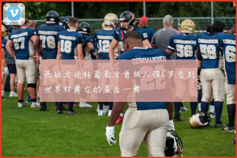 西班牙逆转葡萄牙晋级八强C罗告别世界杯舞台的最后一舞