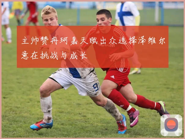主帅赞冉珂嘉天赋出众选择泽维尔意在挑战与成长