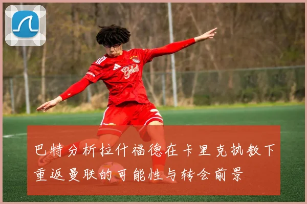 巴特分析拉什福德在卡里克执教下重返曼联的可能性与转会前景