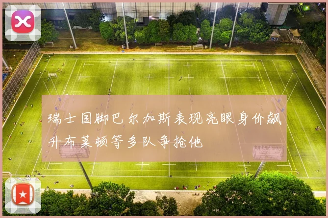 瑞士国脚巴尔加斯表现亮眼身价飙升布莱顿等多队争抢他
