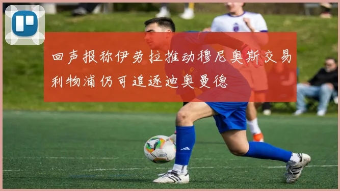 回声报称伊劳拉推动穆尼奥斯交易利物浦仍可追逐迪奥曼德