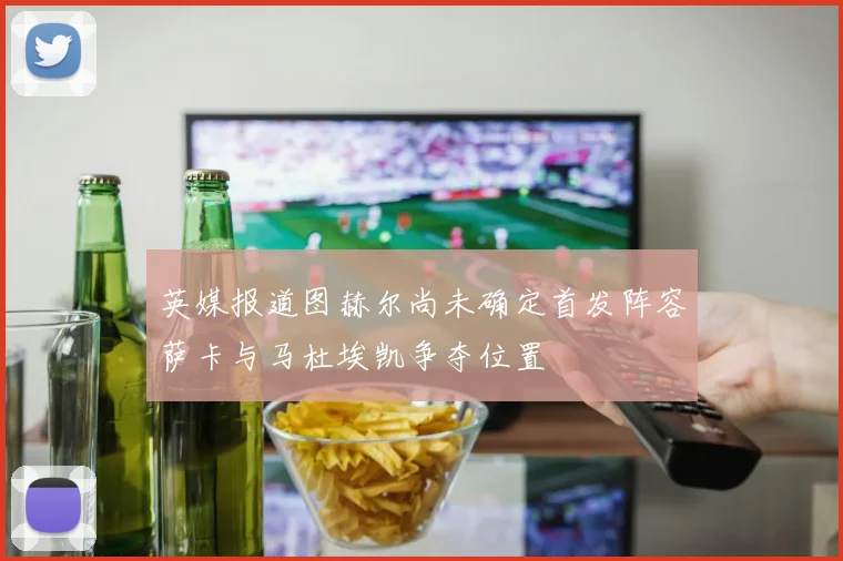 英媒报道图赫尔尚未确定首发阵容萨卡与马杜埃凯争夺位置