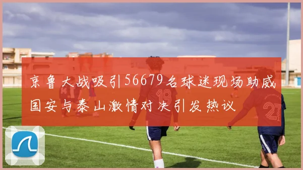 京鲁大战吸引56679名球迷现场助威国安与泰山激情对决引发热议