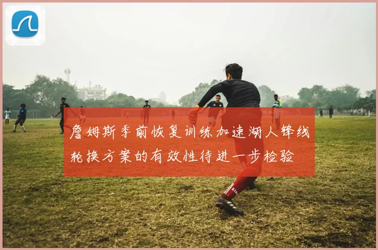 詹姆斯季前恢复训练加速湖人锋线轮换方案的有效性待进一步检验